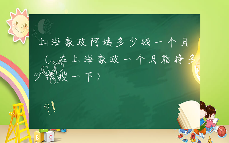 上海家政阿姨多少钱一个月 (在上海家政一个月能挣多少钱搜一下)